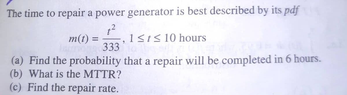 The time to repair a power generator is best described by its pdf
m(t) =
333
1sts10 hours
%3D
9.
(a) Find the probability that a repair will be completed in 6 hours.
(b) What is the MTTR?
(c) Find the repair rate.
