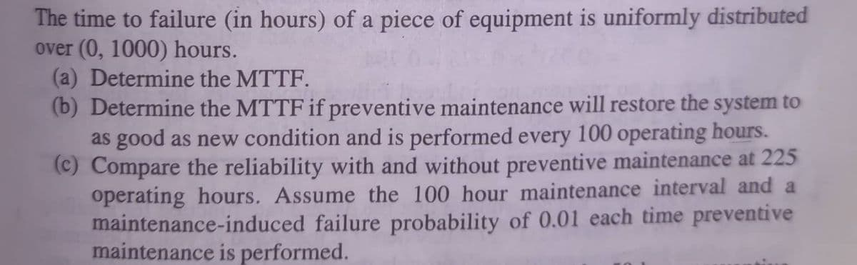 The time to failure (in hours) of a piece of equipment is uniformly distributed
over (0, 1000) hours.
(a) Determine the MTTF.
(b) Determine the MTTF if preventive maintenance will restore the system to
as good as new condition and is performed every 100 operating hours.
(c)
Compare the reliability with and without preventive maintenance at 225
operating hours. Assume the 100 hour maintenance interval and a
maintenance-induced failure probability of 0.01 each time preventive
maintenance is performed.

