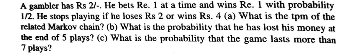 A gambler has Rs 2/-. He bets Re. 1 at a time and wins Re. 1 with probability
1/2. He stops playing if he loses Rs 2 or wins Rs. 4 (a) What is the tpm of the
related Markov chain? (b) What is the probability that he has lost his money at
the end of 5 plays? (c) What is the probability that the game lasts more than
7 plays?
