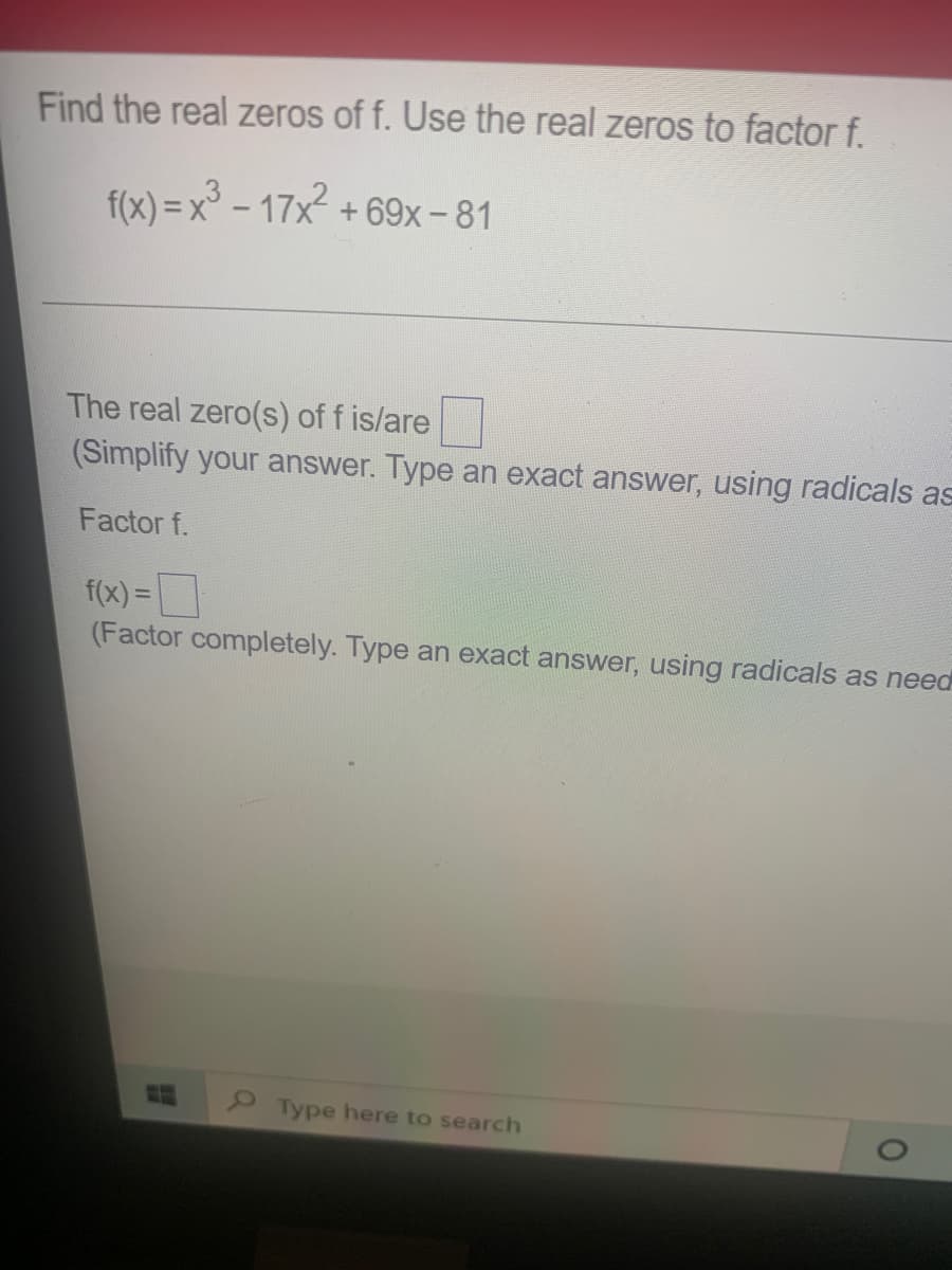 Find the real zeros of f. Use the real zeros to factor f.
f(x) = x° – 17x + 69x- 81
The real zero(s) of f is/are
(Simplify your answer. Type an exact answer, using radicals as
Factor f.
f(x) =
(Factor completely. Type an exact answer, using radicals as need
%3D
Type here to search
