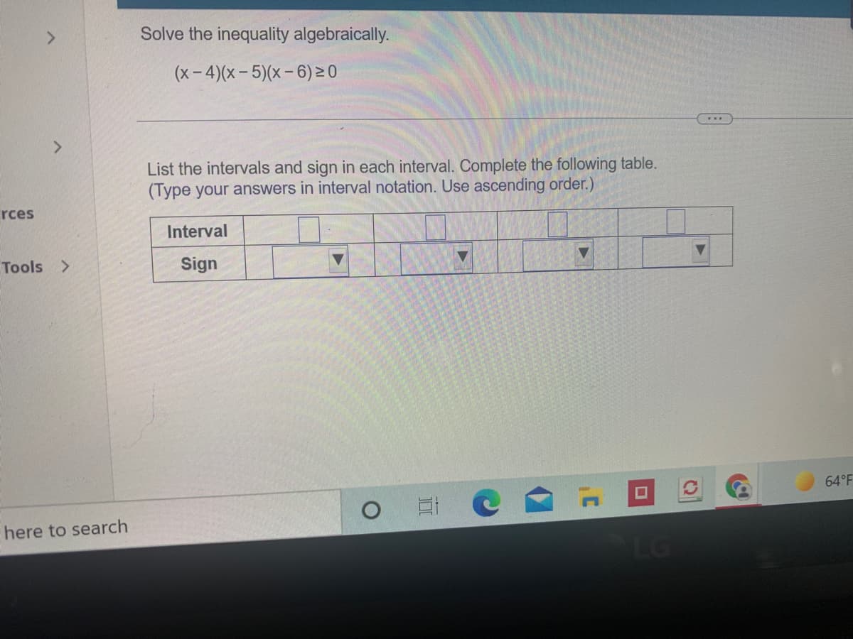 Solve the inequality algebraically.
(x-4)(x-5)(x-6) 0
>
List the intervals and sign in each interval. Complete the following table.
(Type your answers in interval notation. Use ascending order.)
rces
Interval
Tools >
Sign
64 F
here to search
LG
