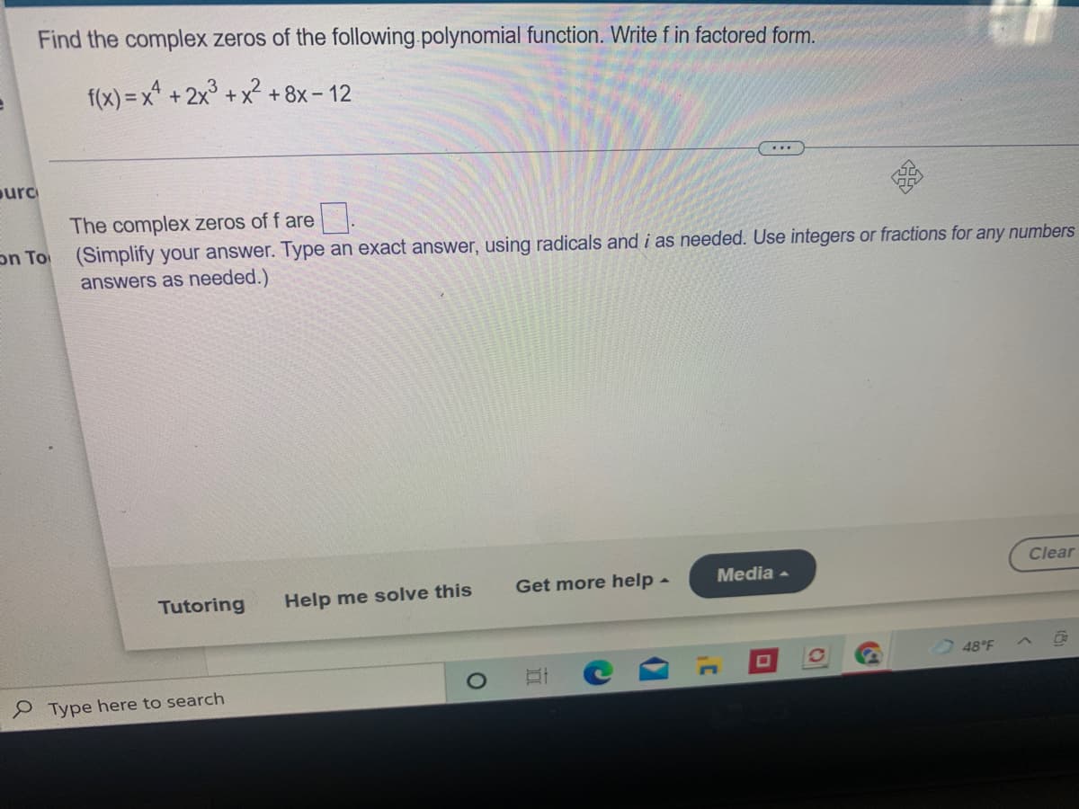 Find the complex zeros of the following.polynomial function. Write f in factored form.
f(x) = x* + 2x° + x +8x- 12
...
ourc
The complex zeros of f are
(Simplify your answer. Type an exact answer, using radicals and i as needed. Use integers or fractions for any numbers
answers as needed.)
on To
Clear
Get more help -
Media -
Tutoring
Help me solve this
48°F
Type here to search
