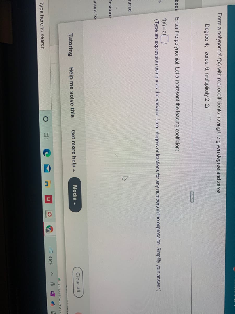 Form a polynomial f(x) with real coefficients having the given degree and zeros.
Degree 4; zeros: 6, multiplicity 2; 2i
book Enter the polynomial. Let a represent the leading coefficient.
f(x) = a()
(Type an expression using x as the variable. Use integers or fractions for any numbers in the expression. Simplify your answer.)
ource
Resourc
cation To
Tutoring
Help me solve this
Get more help -
Media -
Clear all
4 Ouection 12 /1
46°F
Type here to search
