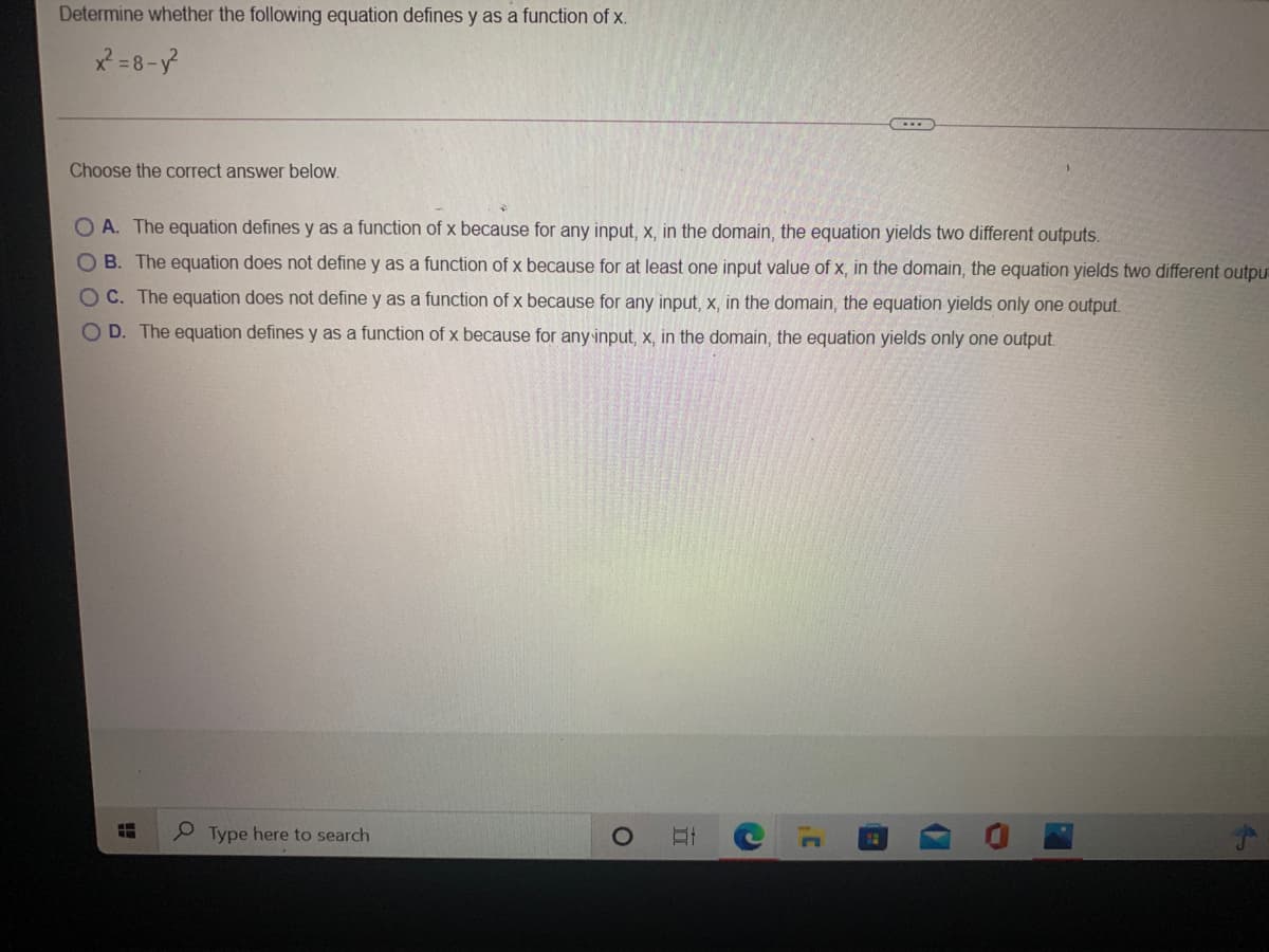 Determine whether the following equation defines y as a function of x.
x = 8-y
Choose the correct answer below.
O A. The equation defines y as a function of x because for any input, x, in the domain, the equation yields two different outputs.
B. The equation does not define y as a function of x because for at least one input value of x, in the domain, the equation yields two different outpu
OC. The equation does not define y as a function of x because for any input, x, in the domain, the equation yields only one output.
O D. The equation defines y as a function of x because for any input, x, in the domain, the equation yields only one output.
9 Type here to search
