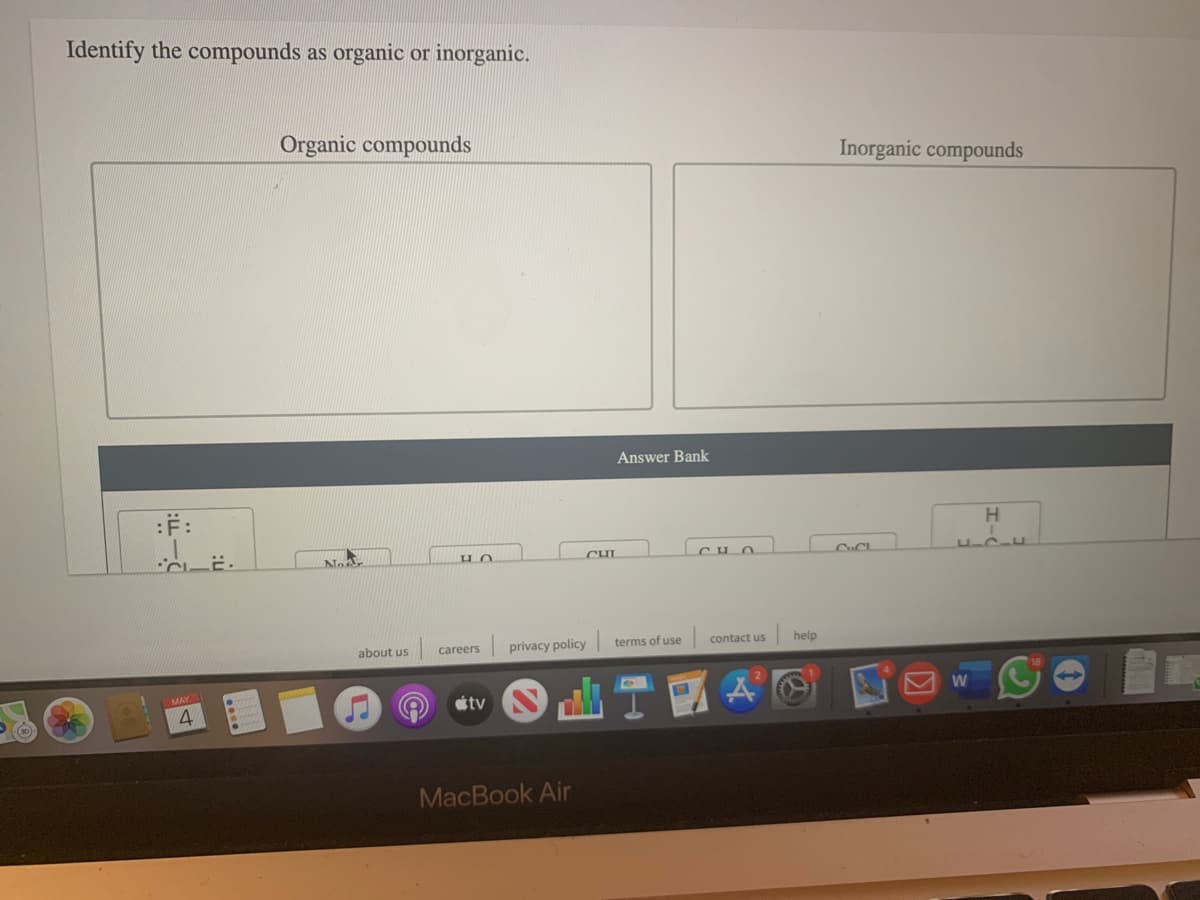 Identify the compounds as organic or inorganic.
Organic compounds
Inorganic compounds
Answer Bank
:F:
H
No
CHL
about us
privacy policy
terms of use
contact us
help
careers
山T1
<->
étv
MacBook Air
