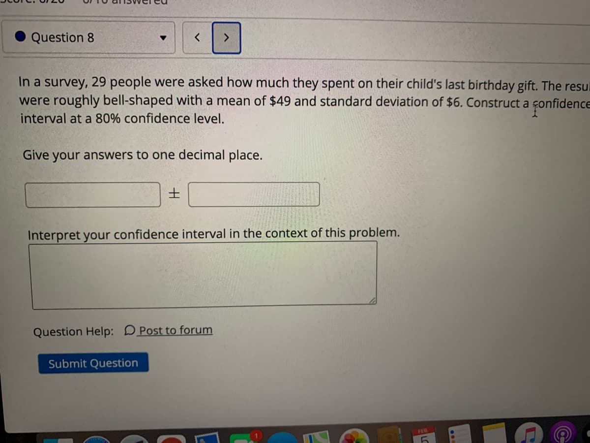 Question 8
In a survey, 29 people were asked how much they spent on their child's last birthday gift. The resul
were roughly bell-shaped with a mean of $49 and standard deviation of $6. Construct a
interval at a 80% confidence level.
Fonfidence
Give your answers to one decimal place.
Interpret your confidence interval in the context of this problem.
Question Help: DPost to forum
Submit Question
