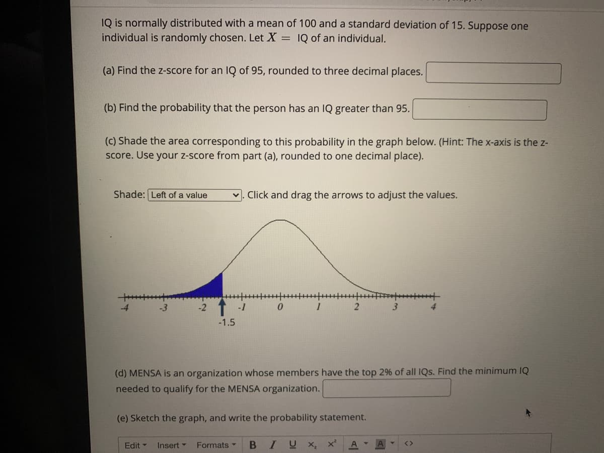 IQ is normally distributed with a mean of 100 and a standard deviation of 15. Suppose one
individual is randomly chosen. Let X = IQ of an individual.
(a) Find the z-score for an IQ of 95, rounded to three decimal places.
(b) Find the probability that the person has an IQ greater than 95.
(c) Shade the area corresponding to this probability in the graph below. (Hint: The x-axis is the z-
score. Use your z-score from part (a), rounded to one decimal place).
Shade: Left of a value
Click and drag the arrows to adjust the values.
-1
3.
-1.5
(d) MENSA is an organization whose members have the top 2% of all IQs. Find the minimum IQ
needed to qualify for the MENSA organization.
(e) Sketch the graph, and write the probability statement.
Edit
Insert -
Formats
IUX

