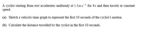 A cyclist starting from rest accelerates uniformly at 1.5ms for 4s and then travels at constant
speed.
(a) Sketch a velocity-time graph to represent the first 10 seconds of the cyclist's motion.
(b) Calculate the distance travelled by the cyclist in the first 10 seconds.
