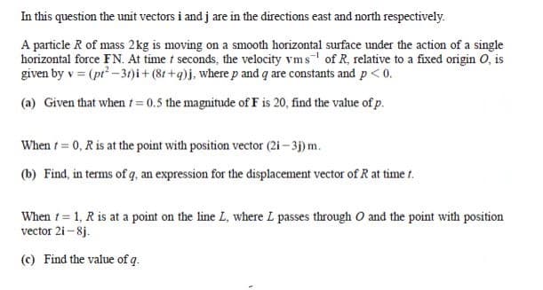 In this question the unit vectors i and j are in the directions east and north respectively.
A particle R of mass 2kg is moving on a smooth horizontal surface under the action of a single
horizontal force FN. At time t seconds, the velocity vms of R, relative to a fixed origin O, is
given by v = (pr -31)i + (81 +q)j, where p and q are constants and p<0.
(a) Given that when t= 0.5 the magnitude of F is 20, find the value of p.
When t= 0, R is at the point with position vector (2i – 3j) m.
(b) Find, in terms of q, an expression for the displacement vector of R at time t.
When t = 1, R is at a point on the line L, where L passes through O and the point with position
vector 2i - 8j.
(c) Find the value of q.
