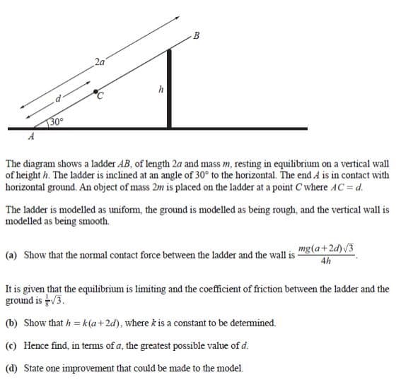 2a
130
A
The diagram shows a ladder AB, of length 2a and mass m, resting in equilibrium on a vertical wall
of height h. The ladder is inclined at an angle of 30° to the horizontal. The end A is in contact with
horizontal ground. An object of mass 2m is placed on the ladder at a point C where AC = d.
The ladder is modelled as uniform, the ground is modelled as being rough, and the vertical wall is
modelled as being smooth.
(a) Show that the normal contact force between the ladder and the wall is
mg(a+2d)V3
4h
It is given that the equilibrium is limiting and the coefficient of friction between the ladder and the
ground is V3.
(b) Show that h = k (a+2d), where k is a constant to be detemined.
(c) Hence find, in terms of a, the greatest possible value of d.
(d) State one improvement that could be made to the model.
