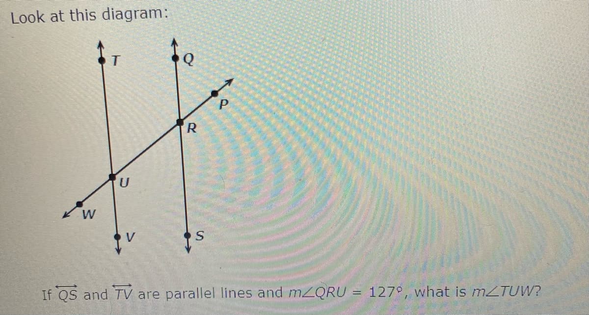 Look at this diagram:
W
If QS and TV are parallel lines and m2QRU
127°, what is MZTUW?
