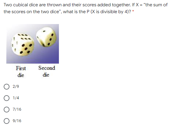 Two cubical dice are thrown and their scores added together. If X = "the sum of
the scores on the two dice", what is the P (X is divisible by 4)? *
First
Second
die
die
O 2/9
O 1/4
O 7/16
O 9/16
