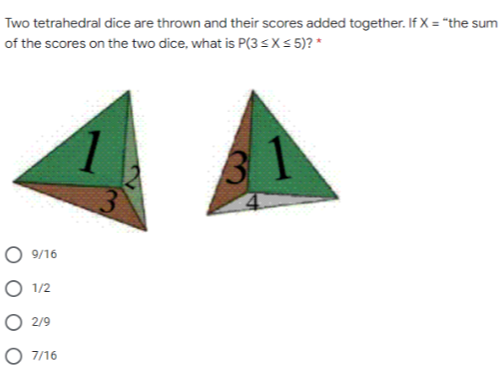 Two tetrahedral dice are thrown and their scores added together. If X = "the sum
of the scores on the two dice, what is P(3<X< 5)? *
31
9/16
O 1/2
O 2/9
O 7/16
