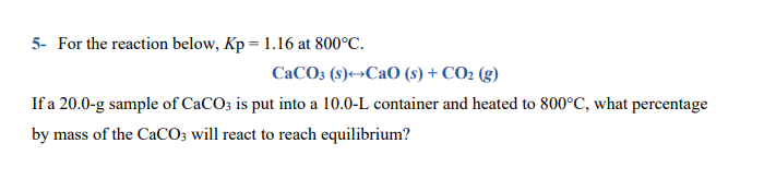 5- For the reaction below, Kp = 1.16 at 800°C.
CaCO3 (s)→CaO (s) + CO2 (g)
If a 20.0-g sample of CaCO3 is put into a 10.0-L container and heated to 800°C, what percentage
by mass of the CaCO; will react to reach equilibrium?
