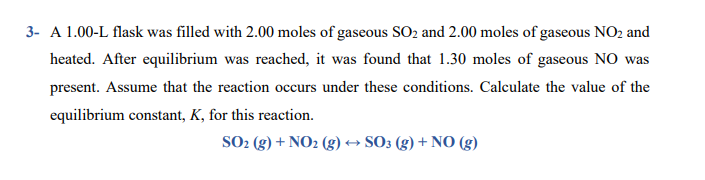 A 1.00-L flask was filled with 2.00 moles of gaseous SO2 and 2.00 moles of gaseous NO2 and
heated. After equilibrium was reached, it was found that 1.30 moles of gaseous NO was
present. Assume that the reaction occurs under these conditions. Calculate the value of the
equilibrium constant, K, for this reaction.
SO2 (g) + NO2 (g) → SO3 (g) + NO (g)
