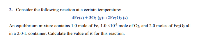 2- Consider the following reaction at a certain temperature:
4Fe(s) + 302 (g)+→2F¢2O3 (s)
An equilibrium mixture contains 1.0 mole of Fe, 1.0 ×10-³ mole of O2, and 2.0 moles of Fe2O3 all
in a 2.0-L container. Calculate the value of K for this reaction.
