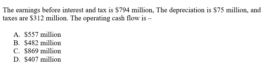 The earnings before interest and tax is $794 million, The depreciation is $75 million, and
taxes are $312 million. The operating cash flow is –
A. $557 million
B. $482 million
C. $869 million
D. $407 million
