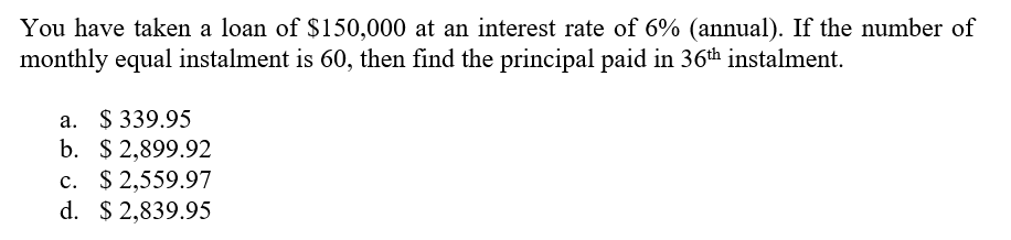 You have taken a loan of $150,000 at an interest rate of 6% (annual). If the number of
monthly equal instalment is 60, then find the principal paid in 36th instalment.
a. $ 339.95
b. $ 2,899.92
c. $ 2,559.97
d. $ 2,839.95
с.
