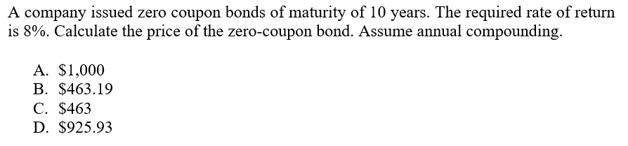 A company issued zero coupon bonds of maturity of 10 years. The required rate of return
is 8%. Calculate the price of the zero-coupon bond. Assume annual compounding.
A. $1,000
В. $463.19
С. $463
D. $925.93
