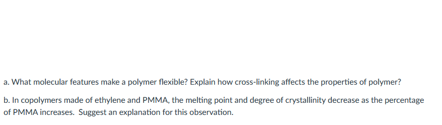 a. What molecular features make a polymer flexible? Explain how cross-linking affects the properties of polymer?
b. In copolymers made of ethylene and PMMA, the melting point and degree of crystallinity decrease as the percentage
of PMMA increases. Suggest an explanation for this observation.
