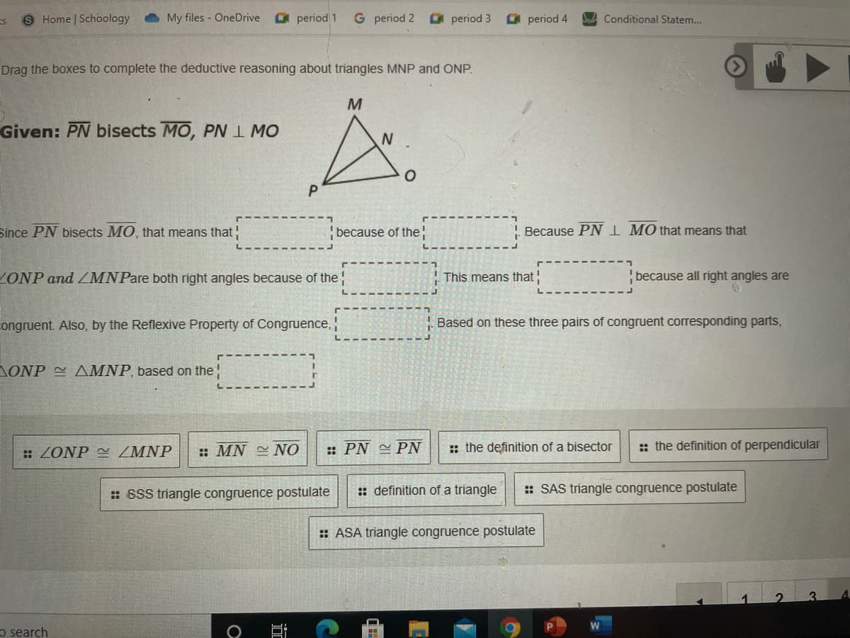 9 Home | Schoology
My files - OneDrive
O period 1
G period 2
O period 3
O period 4
Conditional Statem...
Drag the boxes to complete the deductive reasoning about triangles MNP and ONP.
Given: PN bisects MO, PN I MO
N.
P
Since PN bisects MO, that means that
because of the
Because PN I MO that means that
ZONP and LMNPare both right angles because of the
This means that
because all right angles are
congruent. Also, by the Reflexive Property of Congruence,
Based on these three pairs of congruent corresponding parts,
AONP 2 AMNP, based on the
: ZONP ZMNP
: MN NO
:: PN PN
: the definition of a bisector
:: the definition of perpendicular
: SSS triangle congruence postulate
: definition of a triangle
:: SAS triangle congruence postulate
: ASA triangle congruence postulate
3.
o search
近
