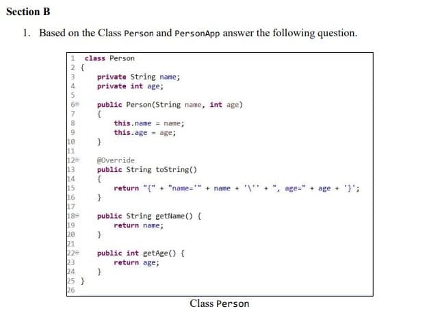 Section B
1. Based on the Class Person and PersonApp answer the following question.
1 class Person
2 {
private String name;
private int age;
public Person(String name, int age)
{
this.name = name;
this.age = age;
}
@Override
public String toString()
{
return "{" + "name=" TH
+ name + '\" +", age=" + age+'}';
}
public String getName() {
return name;
}
public int getAge() {
return age;
}
Class Person
129
14
16
17
180
19
20
21
229
23
24
25 }
26