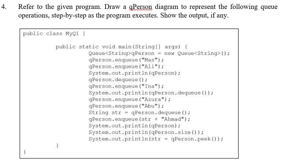 4.
Refer to the given program. Draw a qPerson diagram to represent the following queue
operations, step-by-step as the program executes. Show the output, if any.
public class MyQ1 [
public static void main(String[] args) {
Queue<String>qPerson = new Queue<String> ();
qPerson.enqueue ("Mas");
qPerson.enqueue ("Ali");
System.out.println (qPerson);
qPerson.dequeue ();
qPerson.enqueue ("Ina");
System.out.println (qPerson.dequeue ());
qPerson.enqueue ("Azura");
qPerson.enqueue ("Abu");
String str = qPerson.dequeue ();
qPerson.enqueue (str + "Ahmad");
System.out.println (qPerson);
System.out.println (qPerson.size());
System.out.println(str qPerson.peek ());
=