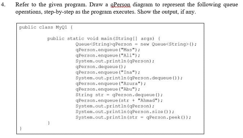 4.
Refer to the given program. Draw a gPerson diagram to represent the following queue
operations, step-by-step as the program executes. Show the output, if any.
public class MyQ1 [
public static void main(String[] args) {
Queue<String>qPerson = new Queue<String> ();
qPerson.enqueue ("Mas");
qPerson.enqueue ("Ali");
System.out.println (qPerson);
qPerson.dequeue ();
qPerson.enqueue ("Ina");
System.out.println (qPerson.dequeue () );
qPerson.enqueue ("Azura");
qPerson.enqueue ("Abu");
String str = qPerson.dequeue ();
qPerson.enqueue (str + "Ahmad");
System.out.println (qPerson);
System.out.println (qPerson.size());
System.out.println(str = qPerson.peek ());
}
