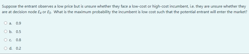 Suppose the entrant observes a low price but is unsure whether they face a low-cost or high-cost incumbent, i.e. they are unsure whether they
are at decision node E4 or Es. What is the maximum probability the incumbent is low cost such that the potential entrant will enter the market?
а. 0.9
ОБ. 0.5
O c. 0.8
d. 0.2
