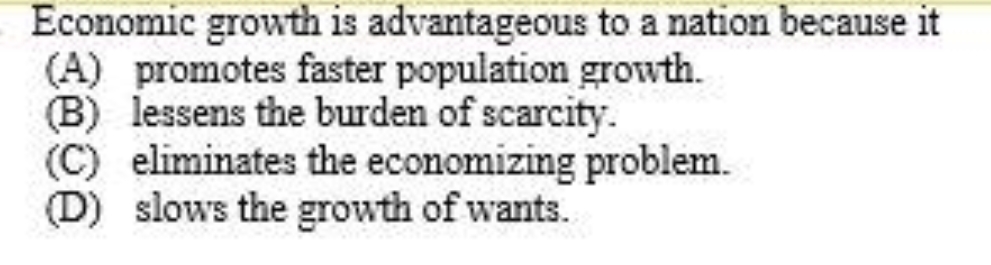 Economic growth is advantageous to a nation because it
(A) promotes faster population growth.
B) lessens the burden of scarcity.
(C) eliminates the economizing problem.
(D) slows the growth of wants.
