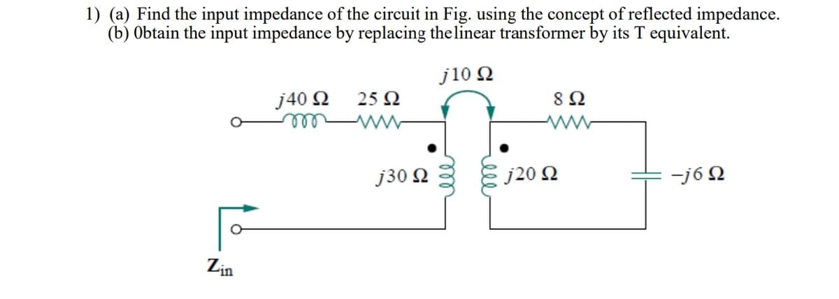 1) (a) Find the input impedance of the circuit in Fig. using the concept of reflected impedance.
(b) Obtain the input impedance by replacing the linear transformer by its T equivalent.
j10 2
8 Ω
j40 N
ll
25 Ω
j30 Q
E j20 2
-j6 Q
Lin
ell
