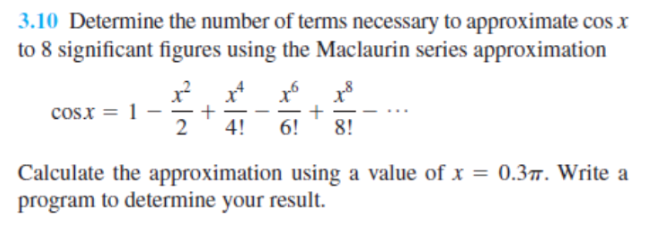 3.10 Determine the number of terms necessary to approximate cos x
to 8 significant figures using the Maclaurin series approximation
cos.x = 1
4!
6!
8!
Calculate the approximation using a value of x = 0.3. Write a
program to determine your result.
