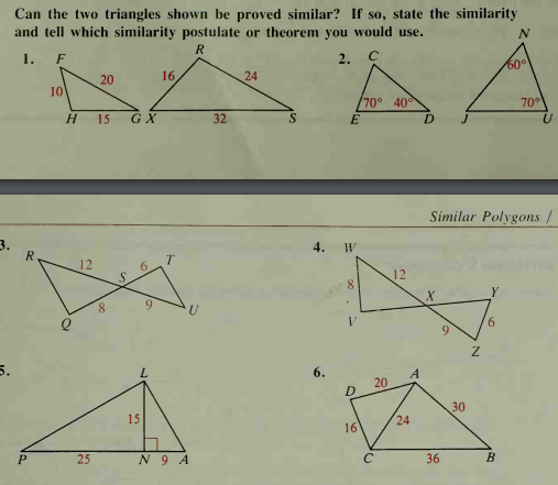 Can the two triangles shown be proved similar? If so, state the similarity
and tell which similarity postulate or theorem you would use.
1.
F
2. C
20
16
24
60°
10
/70° 40
70°
15
GX
32
Similar Polygons /
R
4.
12
6
12
8
6.
9.
5.
6.
20
15
30
24
16
25
N 9 A
36
B.

