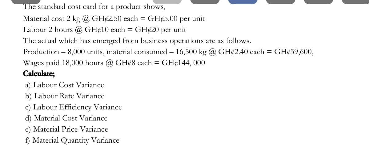 The standard cost card for a product shows,
Material cost 2 kg @ GH¢2.50 each = GH¢5.00
per
unit
Labour 2 hours @ GH¢10 each = GH¢20
per
unit
The actual which has emerged from business operations are as follows.
Production – 8,000 units, material consumed – 16,500 kg @ GH¢2.40 each =
GH¢39,600,
Wages paid 18,000 hours @ GH¢8 each = GH¢144, 000
Calculate;
a) Labour Cost Variance
b) Labour Rate Variance
c) Labour Efficiency Variance
d) Material Cost Variance
e) Material Price Variance
f) Material Quantity Variance
