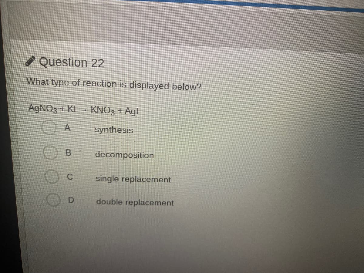 O Question 22
What type of reaction is displayed below?
AGNO3 + KI
KNO3 + Agl
A
synthesis
decomposition
single replacement
double replacement

