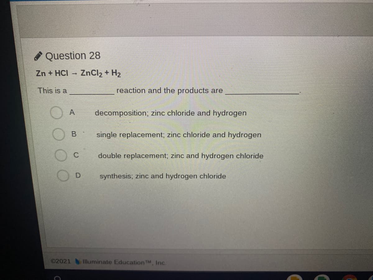 Question 28
Zn + HCI
ZnCl2 + H2
This is a
reaction and the products are
A
decomposition, zinc chloride and hydrogen
B
single replacement; zinc chloride and hydrogen
C
double replacement; zinc and hydrogen chloride
synthesis; zinc and hydrogen chloride
©2021
1lluminate Education TM, Inc.
