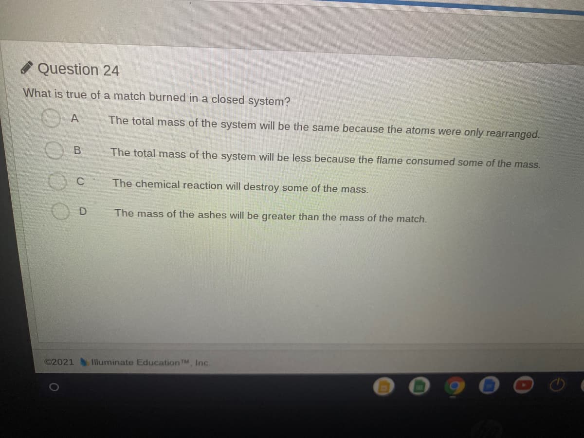 Question 24
What is true of a match burned in a closed system?
A
The total mass of the system will be the same because the atoms were only rearranged.
The total mass of the system will be less because the flame consumed some of the mass.
The chemical reaction will destroy some of the mass.
The mass of the ashes will be greater than the mass of the match.
©2021 Iluminate Education TM, Inc.
