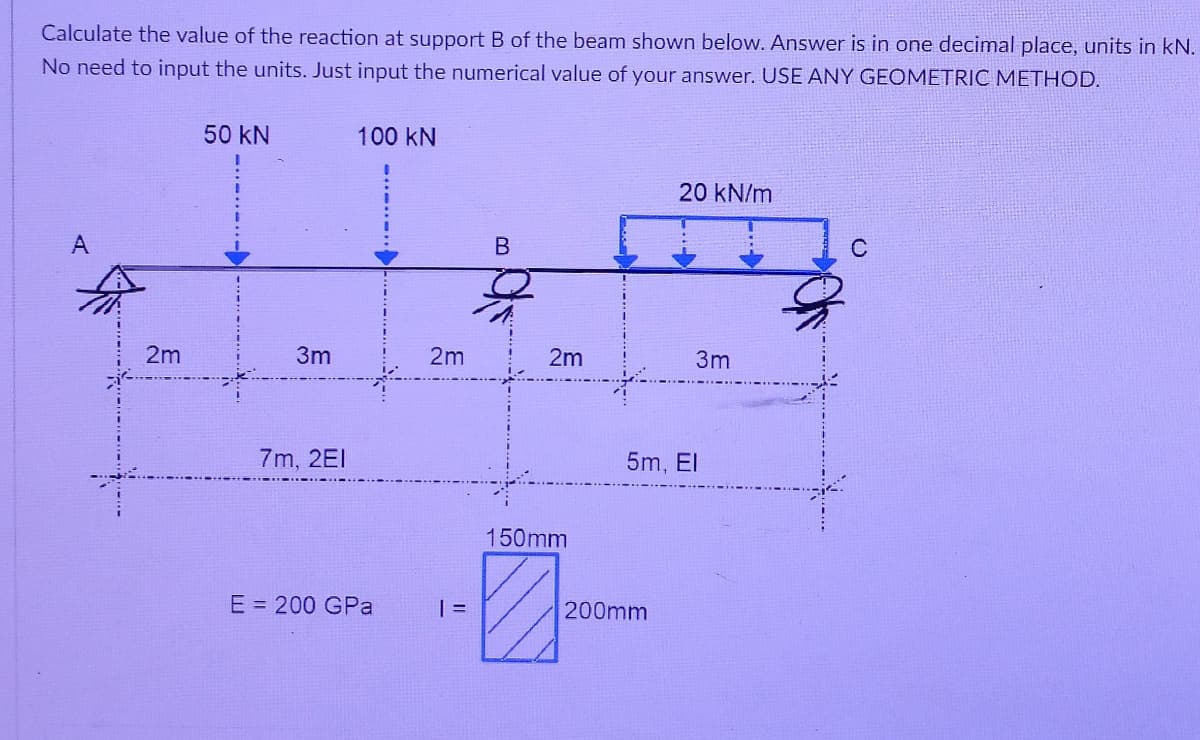 Calculate the value of the reaction at support B of the beam shown below. Answer is in one decimal place, units in kN.
No need to input the units. Just input the numerical value of your answer. USE ANY GEOMETRIC METHOD.
50 kN
100 kN
20 kN/m
A
C
2m
3m
2m
2m
3m
7m, 2EI
5m, El
150mm
E = 200 GPa
=
200mm
