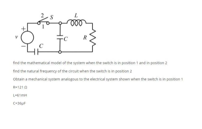 S
C
R
find the mathematical model of the system when the switch is in position 1 and in position 2
find the natural frequency of the circuit when the switch is in position 2
Obtain a mechanical system analogous to the electrical system shown when the switch is in position 1
R=121 0
L=61mH
C=36µF
