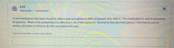 4.03
Homework Unanswered
A new medication has been found to relieve pain symptoms in 80% of people who take it. The medication is administered to
50 patients. What is the probability it is effective in 45 of the patients? (Round to two decimal places.) Feel free to use an
online calculator or Excel to do the calculations for you.
Type your numeric answer and submit
