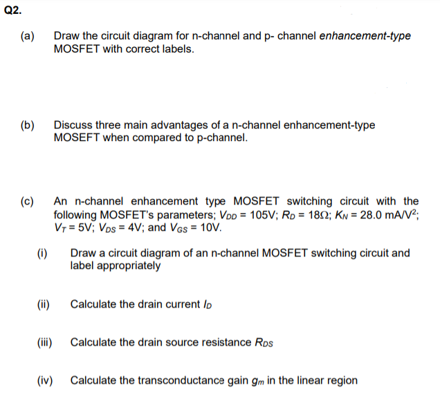 Q2.
(a)
Draw the circuit diagram for n-channel and p- channel enhancement-type
MOSFET with correct labels.
(b)
Discuss three main advantages of a n-channel enhancement-type
MOSEFT when compared to p-channel.
(c) An n-channel enhancement type MOSFET switching circuit with the
following MOSFET's parameters; VDD = 105V; Rp = 182; KN = 28.0 mA/V²;
Vr = 5V; Vos = 4V; and Vas = 10V.
Draw a circuit diagram of an n-channel MOSFET switching circuit and
(i)
label appropriately
(ii)
Calculate the drain current Io
(iii)
Calculate the drain source resistance Ros
(iv)
Calculate the transconductance gain gm in the linear region

