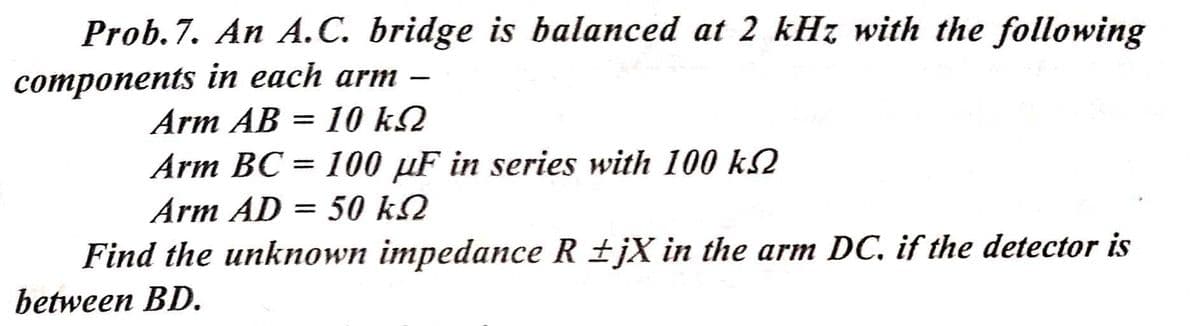 Prob.7. An A.C. bridge is balanced at 2 kHz with the following
сотponents in each arm —
Arm AB = 10 k2
Arm BC = 100 µF in series with 100 k2
Arm AD = 50 k2
Find the unknown impedance R ±jX in the arm DC, if the detector is
between BD.
