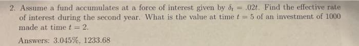 2. Assume a fund accumulates at a force of interest given by & = .02t. Find the effective rate
of interest during the second year. What is the value at time t = 5 of an investment of 1000
made at time t = 2.
%3D
%3!
Answers: 3.045%, 1233.68
