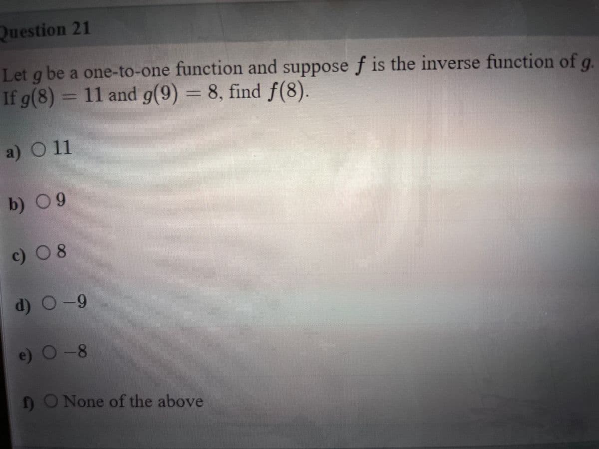 Question 21
Let g be a one-to-one function and suppose f is the inverse function of q
If g(8) = 11 and g(9) = 8, find f(8).
a) O11
b) 09
c) 0 8
(p
d) O-9
e) 0-8
1O None of the above
