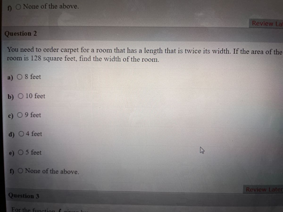 nO None of the above.
Review La
Question 2
You need to order carpet for a room that has a length that is twice its width. If the area of the
room is 128 square feet, find the width of the room.
a) O8 feet
b) O 10 feet
c) 09 feet
d) 04 feet
e) O5 feet
fO None of the above.
Review Later
Question 3
For the function f
