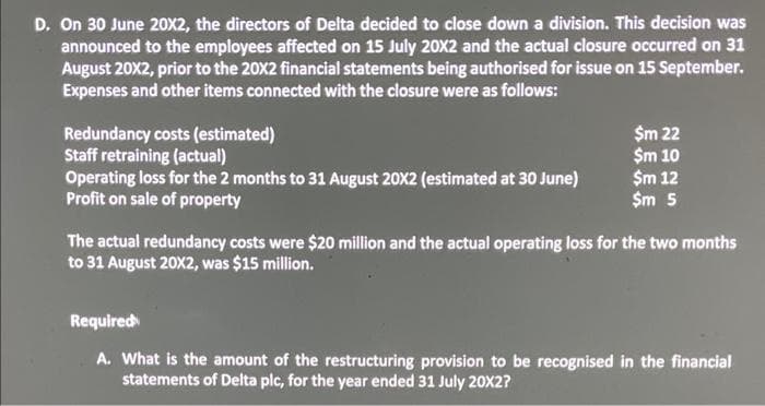 D. On 30 June 20X2, the directors of Delta decided to close down a division. This decision was
announced to the employees affected on 15 July 20X2 and the actual closure occurred on 31
August 20X2, prior to the 20X2 financial statements being authorised for issue on 15 September.
Expenses and other items connected with the closure were as follows:
Redundancy costs (estimated)
Staff retraining (actual)
Operating loss for the 2 months to 31 August 20X2 (estimated at 30 June)
Profit on sale of property
$m 22
$m 10
$m 12
$m 5
The actual redundancy costs were $20 million and the actual operating loss for the two months
to 31 August 20X2, was $15 million.
Required
A. What is the amount of the restructuring provision to be recognised in the financial
statements of Delta plc, for the year ended 31 July 20X2?