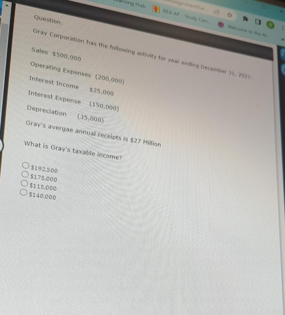 Question.
Sales $500,000
irning Hub
Operating Expenses (200,000)
Interest Income $25,000
Gray Corporation has the following activity for year ending December 31, 2021:
Interest Expense (150,000)
Depreciation (35,000)
Gray's avergae annual receipts is $27 Million
What is Gray's taxable income?
$192,500
$175,000
$115,000
$140,000
ssignmentSe... @
REA AP-Study Cen...
Welcome to the Al...
S