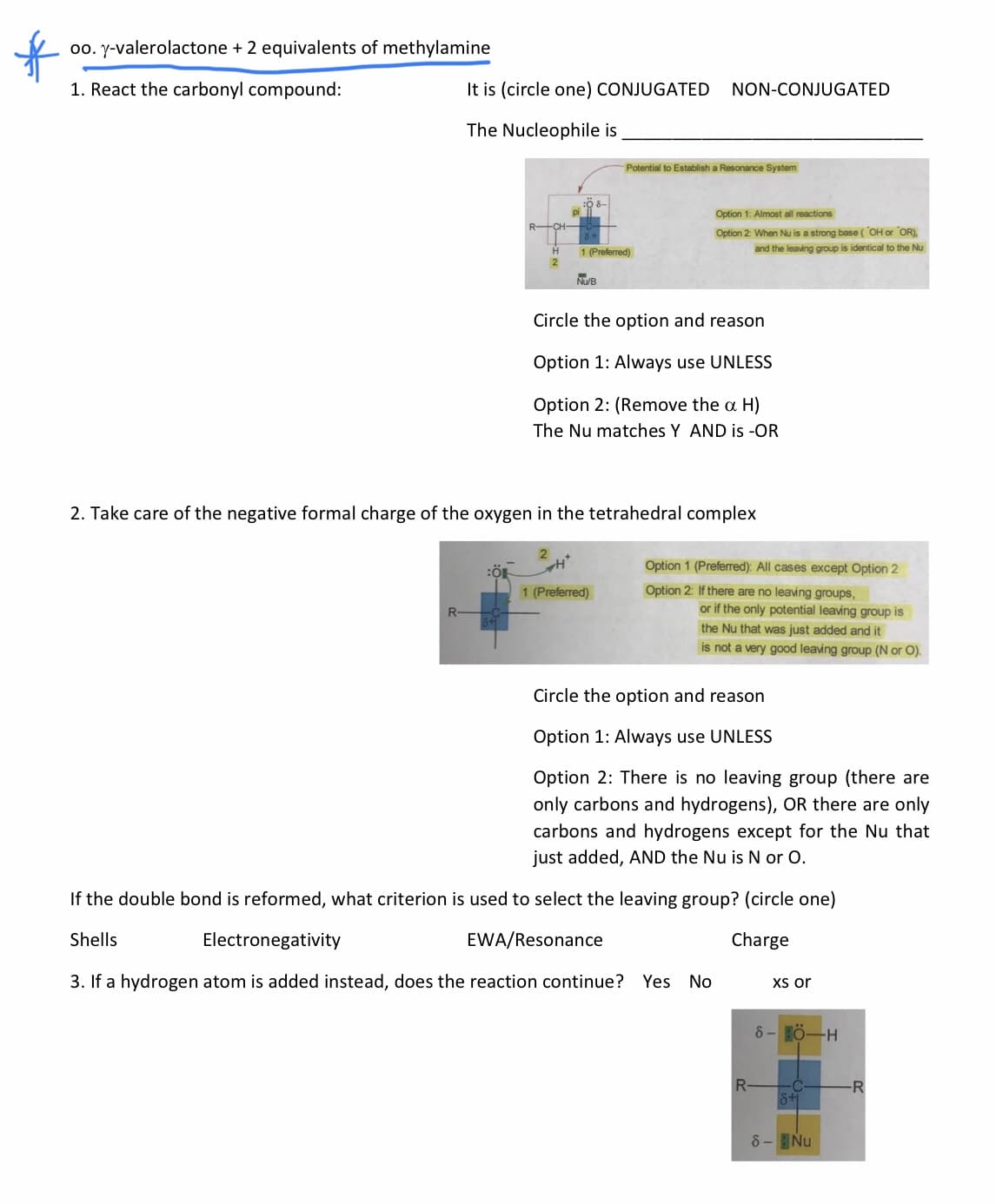 00. y-valerolactone + 2 equivalents of methylamine
1. React the carbonyl compound:
It is (circle one) CONJUGATED
NON-CONJUGATED
The Nucleophile is
Potential to Establish a Resonance System
Option 1: Almost all reactions
Option 2: When Nu is a strong base (OH or OR),
1 (Preferred)
and the leaving group is identical to the Nu
NUB
Circle the option and reason
Option 1: Always use UNLESS
Option 2: (Remove the a H)
The Nu matches Y AND is -OR
2. Take care of the negative formal charge of the oxygen in the tetrahedral complex
Option 1 (Preferred): All cases except Option 2
1 (Preferred)
Option 2: If there are no leaving groups,
R-
or if the only potential leaving group is
the Nu that was just added and it
is not a very good leaving group (N or O).
Circle the option and reason
Option 1: Always use UNLESS
Option 2: There is no leaving group (there are
only carbons and hydrogens), OR there are only
carbons and hydrogens except for the Nu that
just added, AND the Nu is N or O.
If the double bond is reformed, what criterion is used to select the leaving group? (circle one)
Shells
Electronegativity
EWA/Resonance
Charge
3. If a hydrogen atom is added instead, does the reaction continue? Yes No
Xs or
8- HÖ-H
R-
-C
8+
-R
8- Nu
