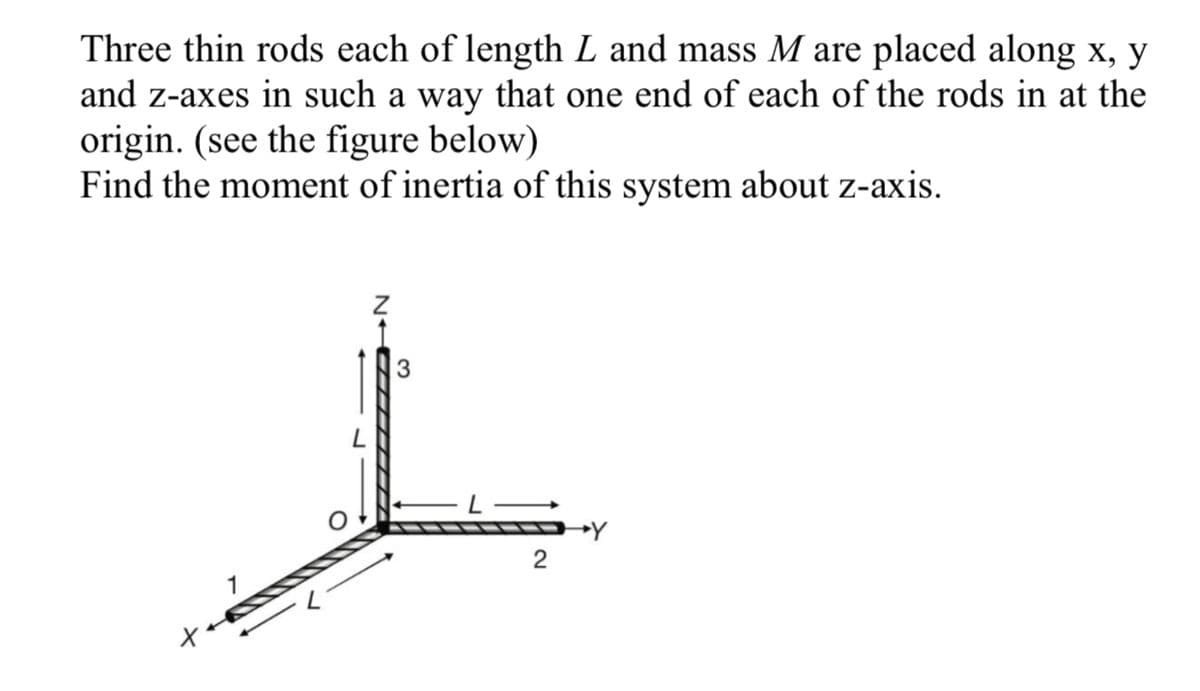 Three thin rods each of length L and mass M are placed along x, y
and z-axes in such a way that one end of each of the rods in at the
origin. (see the figure below)
Find the moment of inertia of this system about z-axis.
2
