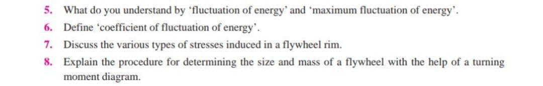 5. What do you understand by 'fluctuation of energy' and 'maximum fluctuation of energy'.
6. Define 'coefficient of fluctuation of energy'.
7. Discuss the various types of stresses induced in a flywheel rim.
8. Explain the procedure for determining the size and mass of a flywheel with the help of a turning
moment diagram.
